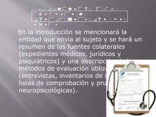 En la introducción se mencionará la 
entidad que envía al sujeto y se hará un 
resumen de las fuentes colaterales 
(expedientes médicos, jurídicos y 
psiquiátricos) y una descripción de los 
métodos de evaluación utilizados 
(entrevistas, inventarios de síntomas, 
listas de comprobación y pruebas 
neuropsicológicas). 
 