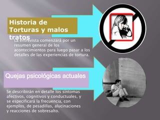 Historia de 
Torturas y malos 
tratos La entrevista comenzará por un 
resumen general de los 
acontecimientos para luego pasar a los 
detalles de las experiencias de tortura. 
Quejas psicológicas actuales 
Se describirán en detalle los síntomas 
afectivos, cognitivos y conductuales, y 
se especificará la frecuencia, con 
ejemplos, de pesadillas, alucinaciones 
y reacciones de sobresalto. 
 