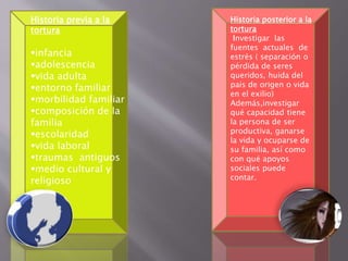 Historia posterior a la 
tortura 
Investigar las 
fuentes actuales de 
estrés ( separación o 
pérdida de seres 
queridos, huida del 
país de origen o vida 
en el exilio) 
Además,investigar 
qué capacidad tiene 
la persona de ser 
productiva, ganarse 
la vida y ocuparse de 
su familia, así como 
con qué apoyos 
sociales puede 
contar. 
Historia previa a la 
tortura 
infancia 
adolescencia 
vida adulta 
entorno familiar 
morbilidad familiar 
composición de la 
familia 
escolaridad 
vida laboral 
traumas antiguos 
medio cultural y 
religioso 
 