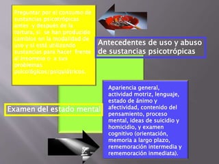 Preguntar por el consumo de 
sustancias psicotrópicas 
antes y después de la 
tortura, si se han producido 
cambios en la modalidad de 
uso y si está utilizando 
sustancias para hacer frente 
al insomnio o a sus 
problemas 
psicológicos/psiquiátricos. 
Antecedentes de uso y abuso 
de sustancias psicotrópicas 
Apariencia general, 
actividad motriz, lenguaje, 
estado de ánimo y 
afectividad, contenido del 
pensamiento, proceso 
mental, ideas de suicidio y 
homicidio, y examen 
cognitivo (orientación, 
memoria a largo plazo, 
rememoración intermedia y 
rememoración inmediata). 
Examen del estado mental 
 