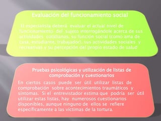 Evaluación del funcionamiento social 
El especialista deberá evaluar el actual nivel de 
funcionamiento del sujeto interrogándole acerca de sus 
actividades cotidianas, su función social (como ama de 
casa, estudiante, trabajador), sus actividades sociales y 
recreativas y su percepción del propio estado de salud 
Pruebas psicológicas y utilización de listas de 
comprobación y cuestionarios 
En ciertos casos puede ser útil utilizar listas de 
comprobación sobre acontecimientos traumáticos y 
síntomas. Si el entrevistador estima que podría ser útil 
utilizar estas listas, hay numerosos cuestionarios 
disponibles, aunque ninguno de ellos se refiere 
específicamente a las víctimas de la tortura. 
 