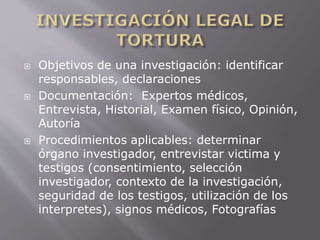  Objetivos de una investigación: identificar 
responsables, declaraciones 
 Documentación: Expertos médicos, 
Entrevista, Historial, Examen físico, Opinión, 
Autoría 
 Procedimientos aplicables: determinar 
órgano investigador, entrevistar victima y 
testigos (consentimiento, selección 
investigador, contexto de la investigación, 
seguridad de los testigos, utilización de los 
interpretes), signos médicos, Fotografías 
 