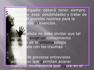  El investigador deberá tener siempre 
presentes esas posibilidades y tratar de 
identificar posibles razones para la 
exageración o invención. 
 El especialista no debe olvidar que tal 
invención exige un conocimiento 
detallado de la sintomatología 
relacionada con los traumas 
 
 Habrán de preverse entrevistas 
adicionales que permitan aclarar 
cualquier incoherencia que figure en el 
informe. 
 
