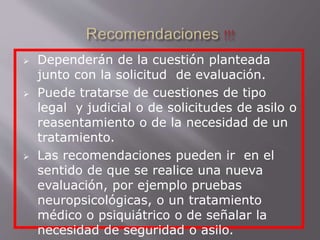  Dependerán de la cuestión planteada 
junto con la solicitud de evaluación. 
 Puede tratarse de cuestiones de tipo 
legal y judicial o de solicitudes de asilo o 
reasentamiento o de la necesidad de un 
tratamiento. 
 Las recomendaciones pueden ir en el 
sentido de que se realice una nueva 
evaluación, por ejemplo pruebas 
neuropsicológicas, o un tratamiento 
médico o psiquiátrico o de señalar la 
necesidad de seguridad o asilo. 
 