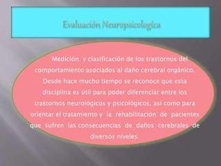 Medición y clasificación de los trastornos del 
comportamiento asociados al daño cerebral orgánico. 
Desde hace mucho tiempo se reconoce que esta 
disciplina es útil para poder diferenciar entre los 
trastornos neurológicos y psicológicos, así como para 
orientar el tratamiento y la rehabilitación de pacientes 
que sufren las consecuencias de daños cerebrales de 
diversos niveles. 
 