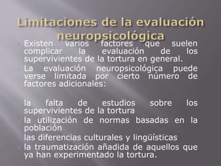  Existen varios factores que suelen 
complicar la evaluación de los 
supervivientes de la tortura en general. 
 La evaluación neuropsicológica puede 
verse limitada por cierto número de 
factores adicionales: 
 la falta de estudios sobre los 
supervivientes de la tortura 
 la utilización de normas basadas en la 
población 
 las diferencias culturales y lingüísticas 
 la traumatización añadida de aquellos que 
ya han experimentado la tortura. 
 
