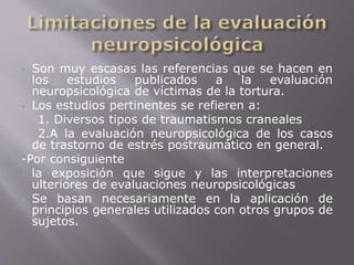 Son muy escasas las referencias que se hacen en 
los estudios publicados a la evaluación 
neuropsicológica de víctimas de la tortura. 
 Los estudios pertinentes se refieren a: 
1. Diversos tipos de traumatismos craneales 
2.A la evaluación neuropsicológica de los casos 
de trastorno de estrés postraumático en general. 
-Por consiguiente 
 la exposición que sigue y las interpretaciones 
ulteriores de evaluaciones neuropsicológicas 
 Se basan necesariamente en la aplicación de 
principios generales utilizados con otros grupos de 
sujetos. 
 