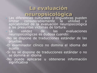  Las diferencias culturales y lingüísticas pueden 
limitar considerablemente la utilidad y 
aplicabilidad de la evaluación neuropsicológica 
a las presuntas víctimas de tortura. 
 La validez de las evaluaciones 
neuropsicológicas es dudosa cuando: 
-No se dispone de traducciones estándar de las 
pruebas 
-El examinador clínico no domina el idioma del 
sujeto 
-Si no se dispone de traducciones estándar o no 
se domina el idioma 
-No puede aplicarse u obtenerse información 
significativa 
 