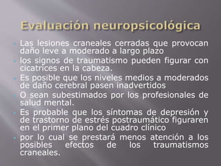 Las lesiones craneales cerradas que provocan 
daño leve a moderado a largo plazo 
 los signos de traumatismo pueden figurar con 
cicatrices en la cabeza. 
 Es posible que los niveles medios a moderados 
de daño cerebral pasen inadvertidos 
 O sean subestimados por los profesionales de 
salud mental. 
 Es probable que los síntomas de depresión y 
de trastorno de estrés postraumático figuraren 
en el primer plano del cuadro clínico 
 por lo cual se prestará menos atención a los 
posibles efectos de los traumatismos 
craneales. 
 