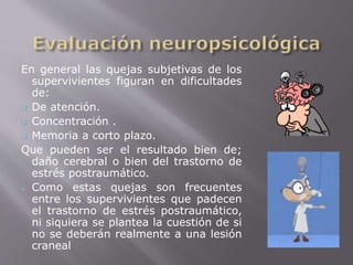 En general las quejas subjetivas de los 
supervivientes figuran en dificultades 
de: 
 De atención. 
 Concentración . 
 Memoria a corto plazo. 
Que pueden ser el resultado bien de; 
daño cerebral o bien del trastorno de 
estrés postraumático. 
 Como estas quejas son frecuentes 
entre los supervivientes que padecen 
el trastorno de estrés postraumático, 
ni siquiera se plantea la cuestión de si 
no se deberán realmente a una lesión 
craneal 
 