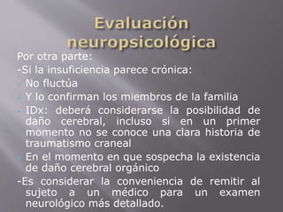 Por otra parte: 
-Si la insuficiencia parece crónica: 
 No fluctúa 
 Y lo confirman los miembros de la familia 
 IDx: deberá considerarse la posibilidad de 
daño cerebral, incluso si en un primer 
momento no se conoce una clara historia de 
traumatismo craneal 
 En el momento en que sospecha la existencia 
de daño cerebral orgánico 
-Es considerar la conveniencia de remitir al 
sujeto a un médico para un examen 
neurológico más detallado. 
 
