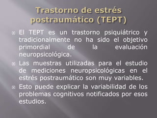  El TEPT es un trastorno psiquiátrico y 
tradicionalmente no ha sido el objetivo 
primordial de la evaluación 
neuropsicológica. 
 Las muestras utilizadas para el estudio 
de mediciones neuropsicológicas en el 
estrés postraumático son muy variables. 
 Esto puede explicar la variabilidad de los 
problemas cognitivos notificados por esos 
estudios. 
 