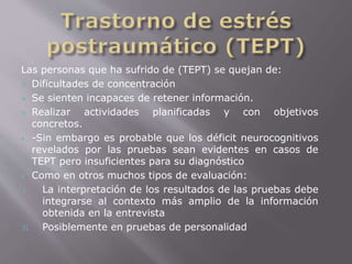 Las personas que ha sufrido de (TEPT) se quejan de: 
 Dificultades de concentración 
 Se sienten incapaces de retener información. 
 Realizar actividades planificadas y con objetivos 
concretos. 
 -Sin embargo es probable que los déficit neurocognitivos 
revelados por las pruebas sean evidentes en casos de 
TEPT pero insuficientes para su diagnóstico 
 Como en otros muchos tipos de evaluación: 
I. La interpretación de los resultados de las pruebas debe 
integrarse al contexto más amplio de la información 
obtenida en la entrevista 
II. Posiblemente en pruebas de personalidad 
 