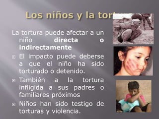 La tortura puede afectar a un 
niño directa o 
indirectamente 
 El impacto puede deberse 
a que el niño ha sido 
torturado o detenido. 
 También a la tortura 
infligida a sus padres o 
familiares próximos 
 Niños han sido testigo de 
torturas y violencia. 
 