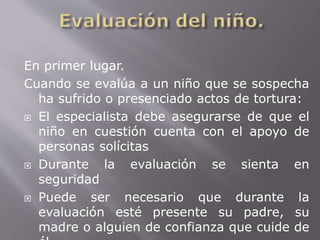 En primer lugar. 
Cuando se evalúa a un niño que se sospecha 
ha sufrido o presenciado actos de tortura: 
 El especialista debe asegurarse de que el 
niño en cuestión cuenta con el apoyo de 
personas solícitas 
 Durante la evaluación se sienta en 
seguridad 
 Puede ser necesario que durante la 
evaluación esté presente su padre, su 
madre o alguien de confianza que cuide de 
él. 
 