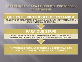 QUE ES EL PROTOCOLO DE ESTAMBUL 
CONJUNTO DE DIRECTRICES INTERNACIONALES PARA LAINVESTIGACION Y 
DOCUMENTACION DE TORTURA 
PARA QUE SIRVE 
PARA DAR DIRECTRICES COMPRENSIVAS Y PRACTICAS PARA LA 
VALORACION DE PERSONA QUE ALEGA HABER SUFRIDO TOTURA. 
INVESTIGAR PRESUNTATORTURA Y COMUNICAR LOS 
HALLAZGOS REALIZADOS A LA AUTORIDAD 
 