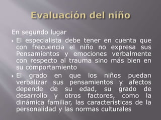 En segundo lugar 
 El especialista debe tener en cuenta que 
con frecuencia el niño no expresa sus 
Pensamientos y emociones verbalmente 
con respecto al trauma sino más bien en 
su comportamiento 
 El grado en que los niños puedan 
verbalizar sus pensamientos y afectos 
depende de su edad, su grado de 
desarrollo y otros factores, como la 
dinámica familiar, las características de la 
personalidad y las normas culturales 
 
