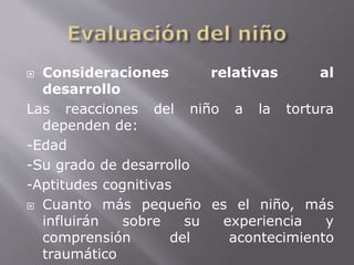  Consideraciones relativas al 
desarrollo 
Las reacciones del niño a la tortura 
dependen de: 
-Edad 
-Su grado de desarrollo 
-Aptitudes cognitivas 
 Cuanto más pequeño es el niño, más 
influirán sobre su experiencia y 
comprensión del acontecimiento 
traumático 
 