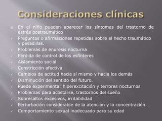  En el niño pueden aparecer los síntomas del trastorno de 
estrés postraumático 
 Preguntas o afirmaciones repetidas sobre el hecho traumático 
y pesadillas. 
 Problemas de enuresis nocturna 
 Pérdida de control de los esfínteres 
 Aislamiento social 
 Constricción afectiva 
 Cambios de actitud hacia sí mismo y hacia los demás 
 Disminución del sentido del futuro. 
 Puede experimentar hiperexcitación y terrores nocturnos 
 Problemas para acostarse, trastornos del sueño 
 Sobresaltos excesivos, irritabilidad 
 Perturbación considerable de la atención y la concentración. 
 Comportamiento sexual inadecuado para su edad 
 