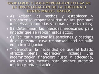  A) Aclarar los hechos y establecer y 
reconocer la responsabilidad de las personas 
o los Estados ante las víctimas y sus familias; 
 B) Determinar las medidas necesarias para 
impedir que se repitan estos actos; 
 C) Facilitar y agilizar las sanciones y castigos 
delas personas cuya responsabilidad se hallo 
en la investigación . 
 Y demostrar la necesidad de que el Estado 
ofrezca plena reparación, incluida una 
indemnización financiera justa y adecuada, 
así como los medios para obtener atención 
médica y rehabilitación. 
 