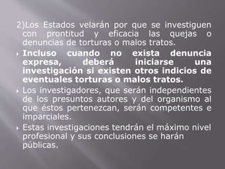 2)Los Estados velarán por que se investiguen 
con prontitud y eficacia las quejas o 
denuncias de torturas o malos tratos. 
 Incluso cuando no exista denuncia 
expresa, deberá iniciarse una 
investigación si existen otros indicios de 
eventuales torturas o malos tratos. 
 Los investigadores, que serán independientes 
de los presuntos autores y del organismo al 
que éstos pertenezcan, serán competentes e 
imparciales. 
 Estas investigaciones tendrán el máximo nivel 
profesional y sus conclusiones se harán 
públicas. 
 