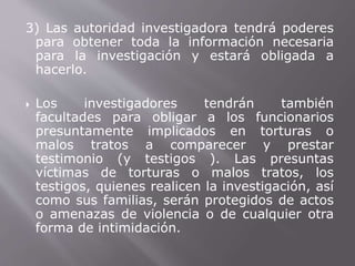 3) Las autoridad investigadora tendrá poderes 
para obtener toda la información necesaria 
para la investigación y estará obligada a 
hacerlo. 
 Los investigadores tendrán también 
facultades para obligar a los funcionarios 
presuntamente implicados en torturas o 
malos tratos a comparecer y prestar 
testimonio (y testigos ). Las presuntas 
víctimas de torturas o malos tratos, los 
testigos, quienes realicen la investigación, así 
como sus familias, serán protegidos de actos 
o amenazas de violencia o de cualquier otra 
forma de intimidación. 
 