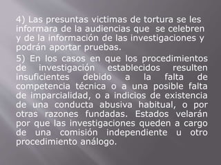 4) Las presuntas victimas de tortura se les 
informara de la audiencias que se celebren 
y de la información de las investigaciones y 
podrán aportar pruebas. 
5) En los casos en que los procedimientos 
de investigación establecidos resulten 
insuficientes debido a la falta de 
competencia técnica o a una posible falta 
de imparcialidad, o a indicios de existencia 
de una conducta abusiva habitual, o por 
otras razones fundadas. Estados velarán 
por que las investigaciones queden a cargo 
de una comisión independiente u otro 
procedimiento análogo. 
 