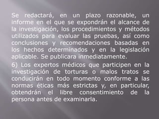 Se redactará, en un plazo razonable, un 
informe en el que se expondrán el alcance de 
la investigación, los procedimientos y métodos 
utilizados para evaluar las pruebas, así como 
conclusiones y recomendaciones basadas en 
los hechos determinados y en la legislación 
aplicable. Se publicara inmediatamente. 
6) Los expertos médicos que participen en la 
investigación de torturas o malos tratos se 
conducirán en todo momento conforme a las 
normas éticas más estrictas y, en particular, 
obtendrán el libre consentimiento de la 
persona antes de examinarla. 
 