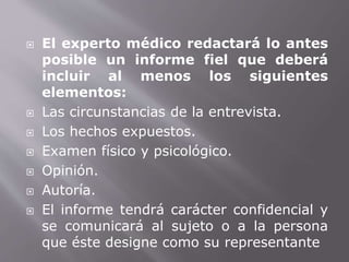  El experto médico redactará lo antes 
posible un informe fiel que deberá 
incluir al menos los siguientes 
elementos: 
 Las circunstancias de la entrevista. 
 Los hechos expuestos. 
 Examen físico y psicológico. 
 Opinión. 
 Autoría. 
 El informe tendrá carácter confidencial y 
se comunicará al sujeto o a la persona 
que éste designe como su representante 
 