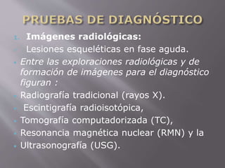 1. Imágenes radiológicas: 
 Lesiones esqueléticas en fase aguda. 
 Entre las exploraciones radiológicas y de 
formación de imágenes para el diagnóstico 
figuran : 
 Radiografía tradicional (rayos X). 
 Escintigrafía radioisotópica, 
 Tomografía computadorizada (TC), 
 Resonancia magnética nuclear (RMN) y la 
 Ultrasonografía (USG). 
 