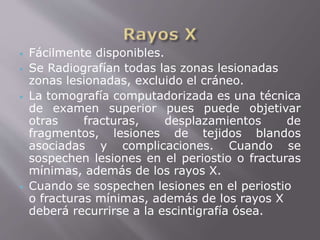  Fácilmente disponibles. 
 Se Radiografían todas las zonas lesionadas 
zonas lesionadas, excluido el cráneo. 
 La tomografía computadorizada es una técnica 
de examen superior pues puede objetivar 
otras fracturas, desplazamientos de 
fragmentos, lesiones de tejidos blandos 
asociadas y complicaciones. Cuando se 
sospechen lesiones en el periostio o fracturas 
mínimas, además de los rayos X. 
 Cuando se sospechen lesiones en el periostio 
o fracturas mínimas, además de los rayos X 
deberá recurrirse a la escintigrafía ósea. 
 