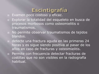  Examen poco costoso y eficaz. 
 Explorar la totalidad del esqueleto en busca de 
procesos morbosos como osteomielitis o 
traumatismos. 
 No permite observar traumatismos de tejidos 
blandos. 
 detecte una fractura aguda en las primeras 24 
horas y es sigue siendo positiva al pasar de los 
años en caso de fracturas y osteomielitis. 
 Permite con frecuencia detectar fracturas de 
costillas que no son visibles en la radiografía 
habitual. 
 