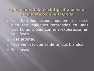  Los barridos óseos pueden realizarse 
bien con imágenes retardadas en unas 
tres horas o bien con una exploración en 
tres fases: 
 Fase arterial. 
 Fase venosa, que es de tejidos blandos. 
 Fase ósea. 
 