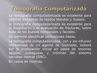  La tomografía computadorizada es excelente para 
obtener imágenes de tejidos blandos y huesos. 
 la tomografía computadorizada es excelente para 
el diagnóstico y la evaluación de fracturas, sobre 
todo de los huesos temporales y faciales. 
 No permite identificar contusiones óseas. 
 La tomografía computadorizada, con y sin infusión 
intravenosa de un agente de contraste, deberá 
ser la exploración inicial en casos de lesiones 
agudas, subagudas y crónicas del sistema 
nervioso central (SNC). 
 En casos de rinorrea. 
 