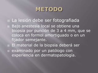  La lesión debe ser fotografiada 
 Bajo anestesia local se obtiene una 
biopsia por punción de 3 a 4 mm, que se 
coloca en formol amortiguado o en un 
fijador semejante. 
 El material de la biopsia deberá ser 
 examinado por un patólogo con 
experiencia en dermatopatología. 
 