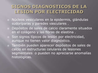  Núcleos vesiculares en la epidermis, glándulas 
sudoríparas y paredes vasculares . 
 Depósitos de sales de calcio claramente situados 
en el colágeno y las fibras de elastina . 
 Son signos típicos de lesión por electricidad, 
aunque no tienen valor diagnóstico. 
 También pueden aparecer depósitos de sales de 
calcio en estructuras celulares de lesiones 
segmentales o pueden no apreciarse anomalías 
histológicas. 
 
