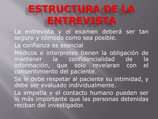 ESTRUCTURA DE LA 
ENTREVISTA 
 La entrevista y el examen deberá ser tan 
seguro y cómodo como sea posible. 
 La confianza es esencial 
 Médicos e interpretes tienen la obligación de 
mantener la confidencialidad de la 
información, que solo revelaran con el 
consentimiento del paciente. 
 Se le debe respetar al paciente su intimidad, y 
debe ser evaluado individualmente. 
 La empatía y el contacto humano pueden ser 
lo más importante que las personas detenidas 
reciban del investigador. 
 