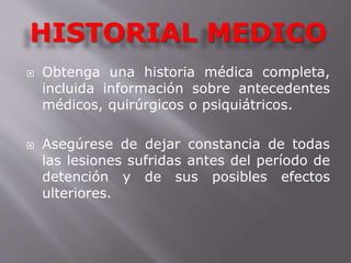 HISTORIAL MEDICO 
 Obtenga una historia médica completa, 
incluida información sobre antecedentes 
médicos, quirúrgicos o psiquiátricos. 
 Asegúrese de dejar constancia de todas 
las lesiones sufridas antes del período de 
detención y de sus posibles efectos 
ulteriores. 
 