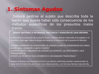 1. Síntomas Agudos 
Deberá pedirse al sujeto que describa toda la 
lesión que pueda haber sido consecuencia de los 
métodos específicos de los presuntos malos 
tratos. 
DEBERÁ ANOTARSE LA INTENSIDAD, FRECUENCIA Y DURACIÓN DE CADA SÍNTOMA. 
Se describirá la evolución de cualquier lesión cutánea ulterior indicando si ha dejado o no 
cicatrices. Interrogar sobre el estado de salud en el momento de la puesta en libertad: 
¿ESTABA LA PERSONA EN CONDICIONES DE ANDAR O HUBO DE PERMANECER EN CAMA? 
EN ESE CASO, ¿DURANTE CUÁNTO TIEMPO? 
¿CUÁNTO TIEMPO TARDARON EN CURARSE LAS HERIDAS? ¿SE INFECTARON? ¿QUÉ 
TRATAMIENTO SE 
APLICÓ? ¿SE OCUPÓ DE ELLO UN MÉDICO O UN SANADOR TRADICIONAL? 
Téngase presente que la propia tortura o sus efectos ulteriores pueden comprometer la 
capacidad del detenido para hacer esas observaciones, y en tal caso tómese nota de ello. 
 