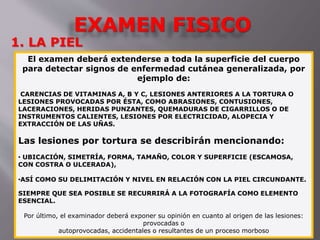 EXAMEN FISICO 
1. LA PIEL 
El examen deberá extenderse a toda la superficie del cuerpo 
para detectar signos de enfermedad cutánea generalizada, por 
ejemplo de: 
CARENCIAS DE VITAMINAS A, B Y C, LESIONES ANTERIORES A LA TORTURA O 
LESIONES PROVOCADAS POR ÉSTA, COMO ABRASIONES, CONTUSIONES, 
LACERACIONES, HERIDAS PUNZANTES, QUEMADURAS DE CIGARRILLOS O DE 
INSTRUMENTOS CALIENTES, LESIONES POR ELECTRICIDAD, ALOPECIA Y 
EXTRACCIÓN DE LAS UÑAS. 
Las lesiones por tortura se describirán mencionando: 
• UBICACIÓN, SIMETRÍA, FORMA, TAMAÑO, COLOR Y SUPERFICIE (ESCAMOSA, 
CON COSTRA O ULCERADA), 
•ASÍ COMO SU DELIMITACIÓN Y NIVEL EN RELACIÓN CON LA PIEL CIRCUNDANTE. 
SIEMPRE QUE SEA POSIBLE SE RECURRIRÁ A LA FOTOGRAFÍA COMO ELEMENTO 
ESENCIAL. 
Por último, el examinador deberá exponer su opinión en cuanto al origen de las lesiones: 
provocadas o 
autoprovocadas, accidentales o resultantes de un proceso morboso 
 