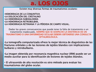 Existen muy diversas formas de traumatismos oculares: 
•HEMORRAGIA DE LA CONJUNTIVA 
•LA DISLOCACIÓN DEL CRISTALINO 
•LA HEMORRAGIA SUBHIALOIDEA 
•LA HEMORRAGIA RETROBULBAR, 
•LA HEMORRAGIA RETINIANA Y LA PÉRDIDA DE CAMPO VISUAL. 
Dadas las graves consecuencias que puede tener la falta de tratamiento o un 
tratamiento inadecuado, SIEMPRE QUE SE SOSPECHE LA EXISTENCIA DE UN 
TRAUMATISMO O UNA ENFERMEDAD OCULAR DEBERÁ OBTENERSE UNA CONSULTA 
OFTALMOLÓGICA. 
•La tomografía computarizada ofrece la mejor técnica de diagnóstico de las 
fracturas orbitales y de las lesiones de tejidos blandos con implicaciones 
bulbares y retrobulbares. 
•La imagen obtenida por resonancia magnética nuclear (IRM) puede ser un 
medio auxiliar para la identificación de lesiones de tejidos blandos. 
• El ultrasonido de alta resolución es otro método para evaluar los 
traumatismos del globo ocular. 
 