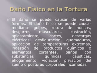  El daño se puede causar de varias 
formas. El daño físico se puede causar 
mediante golpes, rotura de huesos, 
desgarros musculares, castración, 
aplastamiento, cortes, descargas 
eléctricas, desfiguración, quemaduras, 
aplicación de temperaturas extremas, 
ingestión de productos químicos o 
elementos cortantes, baños con 
substancias químicas cáusticas, 
ahogamiento, violación, privación del 
sueño o posturas corporales incómodas 
 
