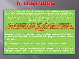 b. LOS OIDOS 
LOS TRAUMATISMOS DEL OÍDO, EN PARTICULAR LA PERFORACIÓN DE LA 
MEMBRANA TIMPÁNICA, SON CONSECUENCIA FRECUENTE DE LOS GOLPES FUERTES. 
Con un otoscopio se examinarán los canales auditivos y las membranas timpánicas y se 
describirán las lesiones observadas. 
UNA FORMA FRECUENTE DE TORTURA, QUE EN AMÉRICA LATINA SE CONOCE COMO EL 
"TELÉFONO", CONSISTE EN UN FUERTE GOLPE CON LA PALMA DE LA MANO SOBRE UNA O 
AMBAS OREJAS, LO QUE AUMENTA RÁPIDAMENTE LA PRESIÓN DEL CANAL AUDITIVO Y ROMPE 
EL TÍMPANO. 
•Para detectar perforaciones de membrana de un diámetro inferior a 2 milímetros es 
necesario que el examen se haga rápidamente, dado que pueden curarse en un lapso 
de diez días. 
•Se puede observar la presencia de líquido en el oído medio o en el externo. 
•Si los análisis de laboratorio confirman la otorrea, deberá recurrirse a la resonancia 
magnética o a la tomografía computadorizada para determinar el lugar de la fractura. 
 