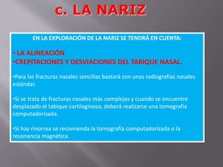 c. LA NARIZ 
EN LA EXPLORACIÓN DE LA NARIZ SE TENDRÁ EN CUENTA: 
• LA ALINEACIÓN 
•CREPITACIONES Y DESVIACIONES DEL TABIQUE NASAL. 
•Para las fracturas nasales sencillas bastará con unas radiografías nasales 
estándar. 
•Si se trata de fracturas nasales más complejas y cuando se encuentre 
desplazado el tabique cartilaginoso, deberá realizarse una tomografía 
computadorizada. 
•Si hay rinorrea se recomienda la tomografía computadorizada o la 
resonancia magnética. 
 