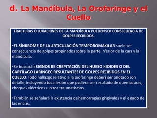 d. La Mandíbula, La Orofaringe y el 
Cuello 
FRACTURAS O LUXACIONES DE LA MANDÍBULA PUEDEN SER CONSECUENCIA DE 
GOLPES RECIBIDOS. 
•EL SÍNDROME DE LA ARTICULACIÓN TEMPOROMAXILAR suele ser 
consecuencia de golpes propinados sobre la parte inferior de la cara y la 
mandíbula. 
•Se buscarán SIGNOS DE CREPITACIÓN DEL HUESO HIOIDES O DEL 
CARTÍLAGO LARÍNGEO RESULTANTES DE GOLPES RECIBIDOS EN EL 
CUELLO. Todo hallazgo relativo a la orofaringe deberá ser anotado con 
detalle, incluyendo toda lesión que pudiera ser resultado de quemaduras, 
choques eléctricos u otros traumatismos. 
•También se señalará la existencia de hemorragias gingivales y el estado de 
las encías. 
 