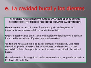 e. La cavidad bucal y los dientes 
EL EXAMEN DE UN DENTISTA DEBERÁ CONSIDERARSE PARTE DEL 
RECONOCIMIENTO MÉDICO PERIÓDICO DURANTE LA DETENCIÓN. 
•Este examen se descuida con frecuencia y sin embargo es un 
importante componente del reconocimiento físico. 
•Deberá establecerse un historial odontológico detallado y se pedirán 
los expedientes odontológicos que puedan existir. 
•Se tomará nota asimismo de caries dentales y gingivitis. Una mala 
dentadura puede deberse a las condiciones de detención o haber 
precedido a ésta. Será preciso examinar con todo cuidado la cavidad 
bucal. 
•Para determinar la magnitud de los traumatismos, se puede recurrir a 
los Rayos X y a la RM. 
 