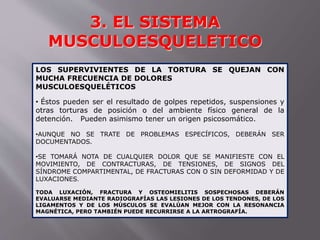 3. EL SISTEMA 
MUSCULOESQUELETICO 
LOS SUPERVIVIENTES DE LA TORTURA SE QUEJAN CON 
MUCHA FRECUENCIA DE DOLORES 
MUSCULOESQUELÉTICOS 
• Éstos pueden ser el resultado de golpes repetidos, suspensiones y 
otras torturas de posición o del ambiente físico general de la 
detención. Pueden asimismo tener un origen psicosomático. 
•AUNQUE NO SE TRATE DE PROBLEMAS ESPECÍFICOS, DEBERÁN SER 
DOCUMENTADOS. 
•SE TOMARÁ NOTA DE CUALQUIER DOLOR QUE SE MANIFIESTE CON EL 
MOVIMIENTO, DE CONTRACTURAS, DE TENSIONES, DE SIGNOS DEL 
SÍNDROME COMPARTIMENTAL, DE FRACTURAS CON O SIN DEFORMIDAD Y DE 
LUXACIONES. 
TODA LUXACIÓN, FRACTURA Y OSTEOMIELITIS SOSPECHOSAS DEBERÁN 
EVALUARSE MEDIANTE RADIOGRAFÍAS LAS LESIONES DE LOS TENDONES, DE LOS 
LIGAMENTOS Y DE LOS MÚSCULOS SE EVALÚAN MEJOR CON LA RESONANCIA 
MAGNÉTICA, PERO TAMBIÉN PUEDE RECURRIRSE A LA ARTROGRAFÍA. 
 