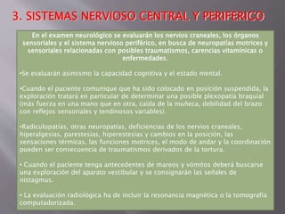 3. SISTEMAS NERVIOSO CENTRAL Y PERIFERICO 
En el examen neurológico se evaluarán los nervios craneales, los órganos 
sensoriales y el sistema nervioso periférico, en busca de neuropatías motrices y 
sensoriales relacionadas con posibles traumatismos, carencias vitamínicas o 
enfermedades. 
•Se evaluarán asimismo la capacidad cognitiva y el estado mental. 
•Cuando el paciente comunique que ha sido colocado en posición suspendida, la 
exploración tratará en particular de determinar una posible plexopatía braquial 
(más fuerza en una mano que en otra, caída de la muñeca, debilidad del brazo 
con reflejos sensoriales y tendinosos variables). 
•Radiculopatías, otras neuropatías, deficiencias de los nervios craneales, 
hiperalgesias, parestesias, hiperestesias y cambios en la posición, las 
sensaciones térmicas, las funciones motrices, el modo de andar y la coordinación 
pueden ser consecuencia de traumatismos derivados de la tortura. 
• Cuando el paciente tenga antecedentes de mareos y vómitos deberá buscarse 
una exploración del aparato vestibular y se consignarán las señales de 
nistagmus. 
• La evaluación radiológica ha de incluir la resonancia magnética o la tomografía 
computadorizada. 
 