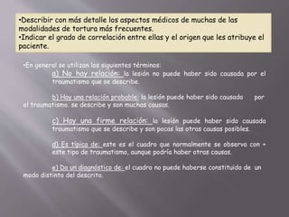 •Describir con más detalle los aspectos médicos de muchas de las 
modalidades de tortura más frecuentes. 
•Indicar el grado de correlación entre ellas y el origen que les atribuye el 
paciente. 
•En general se utilizan los siguientes términos: 
a) No hay relación: la lesión no puede haber sido causada por el 
traumatismo que se describe. 
b) Hay una relación probable: la lesión puede haber sido causada por 
el traumatismo. se describe y son muchas causas. 
c) Hay una firme relación: la lesión puede haber sido causada 
traumatismo que se describe y son pocas las otras causas posibles. 
d) Es típica de: este es el cuadro que normalmente se observa con + 
este tipo de traumatismo, aunque podría haber otras causas. 
e) Da un diagnóstico de: el cuadro no puede haberse constituido de un 
modo distinto del descrito. 
 