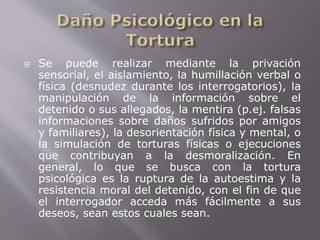  Se puede realizar mediante la privación 
sensorial, el aislamiento, la humillación verbal o 
física (desnudez durante los interrogatorios), la 
manipulación de la información sobre el 
detenido o sus allegados, la mentira (p.ej. falsas 
informaciones sobre daños sufridos por amigos 
y familiares), la desorientación física y mental, o 
la simulación de torturas físicas o ejecuciones 
que contribuyan a la desmoralización. En 
general, lo que se busca con la tortura 
psicológica es la ruptura de la autoestima y la 
resistencia moral del detenido, con el fin de que 
el interrogador acceda más fácilmente a sus 
deseos, sean estos cuales sean. 
 